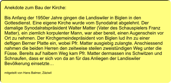 Anekdote zum Bau der Kirche:  Bis Anfang der 1950er Jahre gingen die Landiswiler in Biglen in den Gottesdienst. Eine eigene Kirche wurde vom Synodalrat abgelehnt. Der damalige Synodalratspräsident Walter Matter (Vater des Schauspielers Franz Matter), ein ziemlich korpulenter Mann, war aber bereit, einen Augenschein vor Ort zu nehmen. Der Kirchgemeindepräsident von Biglen lud ihn zu einer deftigen Berner Platte ein, wobei Pfr. Matter ausgiebig zulangte. Anschiessend nahmen die beiden Herren den zeitweise steilen zweistündigen Weg unter die Füsse. Bereits auf halbem Weg kam Pfr. Matter dermassen ins Schwitzen und Schnaufen, dass er sich von da an für das Anliegen der Landiswiler Bevölkerung einsetzte…  mitgeteilt von Hans Balmer, Zäziwil