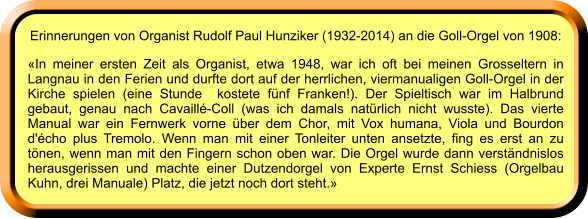 Erinnerungen von Organist Rudolf Paul Hunziker (1932-2014) an die Goll-Orgel von 1908: «In meiner ersten Zeit als Organist, etwa 1948, war ich oft bei meinen Grosseltern in Langnau in den Ferien und durfte dort auf der herrlichen, viermanualigen Goll-Orgel in der Kirche spielen (eine Stunde  kostete fünf Franken!). Der Spieltisch war im Halbrund gebaut, genau nach Cavaillé-Coll (was ich damals natürlich nicht wusste). Das vierte Manual war ein Fernwerk vorne über dem Chor, mit Vox humana, Viola und Bourdon d'écho plus Tremolo. Wenn man mit einer Tonleiter unten ansetzte, fing es erst an zu tönen, wenn man mit den Fingern schon oben war. Die Orgel wurde dann verständnislos herausgerissen und machte einer Dutzendorgel von Experte Ernst Schiess (Orgelbau Kuhn, drei Manuale) Platz, die jetzt noch dort steht.»