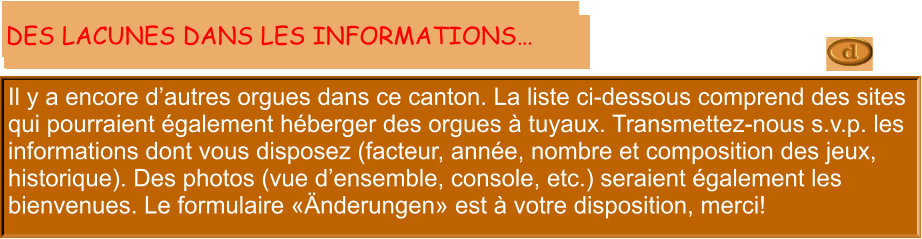 Il y a encore d’autres orgues dans ce canton. La liste ci-dessous comprend des sites qui pourraient également héberger des orgues à tuyaux. Transmettez-nous s.v.p. les informations dont vous disposez (facteur, année, nombre et composition des jeux, historique). Des photos (vue d’ensemble, console, etc.) seraient également les bienvenues. Le formulaire «Änderungen» est à votre disposition, merci!  DES LACUNES DANS LES INFORMATIONS…