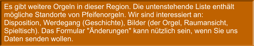 Es gibt weitere Orgeln in dieser Region. Die untenstehende Liste enthält mögliche Standorte von Pfeifenorgeln. Wir sind interessiert an: Disposition, Werdegang (Geschichte), Bilder (der Orgel, Raumansicht, Spieltisch). Das Formular "Änderungen" kann nützlich sein, wenn Sie uns Daten senden wollen.