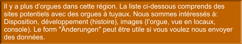 Il y a plus d’orgues dans cette région. La liste ci-dessous comprends des sites potentiels avec des orgues à tuyaux. Nous sommes intéressés à: Disposition, développement (histoire), images (l’orgue, vue en locaux, console). Le form "Änderungen" peut être utile si vous voulez nous envoyer des données.