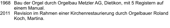 1968	Bau der Orgel durch Orgelbau Metzler AG, Dietikon, mit 5 Registern auf einem Manual. 2011	Revision im Rahmen einer Kirchenrestaurierung durch Orgelbauer Roland Koch, Martina.
