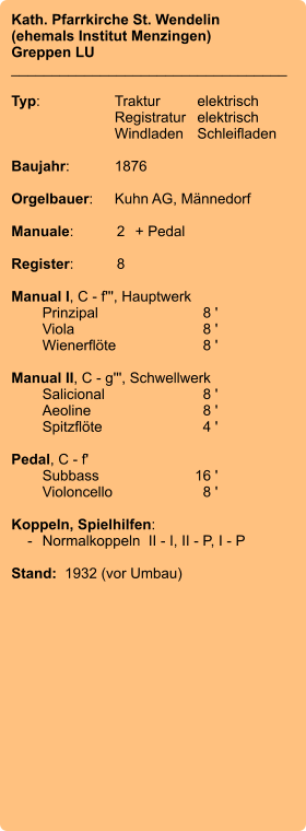Kath. Pfarrkirche St. Wendelin (ehemals Institut Menzingen) Greppen LU __________________________________  Typ:	Traktur	elektrisch 	Registratur	elektrisch  	Windladen	Schleifladen   Baujahr:	1876  Orgelbauer:	Kuhn AG, Männedorf  Manuale:	2	+ Pedal  Register:	8  Manual I, C - f''', Hauptwerk 	Prinzipal	8 ' 	Viola	8 ' 	Wienerflöte	8 '  Manual II, C - g''', Schwellwerk 	Salicional	8 ' 	Aeoline	8 ' 	Spitzflöte	4 '  Pedal, C - f' 	Subbass	        16 ' 	Violoncello	8 '  Koppeln, Spielhilfen:     -	Normalkoppeln  II - I, II - P, I - P   Stand:  1932 (vor Umbau)