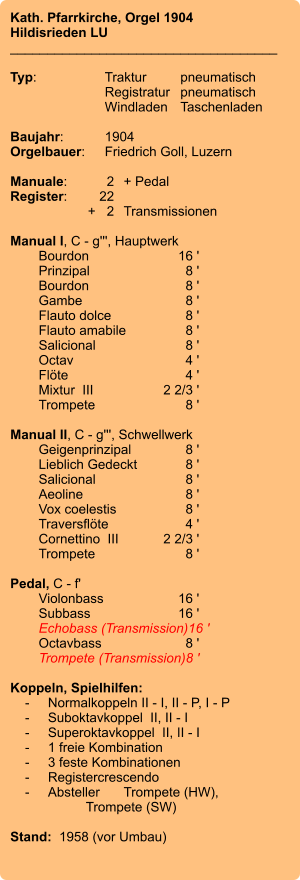 Kath. Pfarrkirche, Orgel 1904 Hildisrieden LU ____________________________________  Typ:	Traktur	pneumatisch  	Registratur	pneumatisch   	Windladen	Taschenladen    Baujahr:	1904 Orgelbauer:	Friedrich Goll, Luzern  Manuale:	2	+ Pedal Register:	22 	+   2	Transmissionen  Manual I, C - g''', Hauptwerk    	Bourdon	16 '    	Prinzipal	8 ' 	Bourdon	8 ' 	Gambe	8 '    	Flauto dolce	8 ' 	Flauto amabile	8 ' 	Salicional	8 ' 	Octav	4 ' 	Flöte	4 ' 	Mixtur  III	2 2/3 ' 	Trompete	8 '  Manual II, C - g''', Schwellwerk 	Geigenprinzipal	8 ' 	Lieblich Gedeckt	8 ' 	Salicional	8 ' 	Aeoline	8 ' 	Vox coelestis	8 ' 	Traversflöte	4 ' 	Cornettino  III	2 2/3 ' 	Trompete	8 '  Pedal, C - f'    	Violonbass	16 '    	Subbass	16 ' 	Echobass (Transmission)	16 ' 	Octavbass	8 ' 	Trompete (Transmission)	8 '  Koppeln, Spielhilfen:     -	Normalkoppeln II - I, II - P, I - P     -	Suboktavkoppel  II, II - I     -	Superoktavkoppel  II, II - I     -	1 freie Kombination     -	3 feste Kombinationen     -	Registercrescendo     -	Absteller	Trompete (HW), 			Trompete (SW)   Stand:  1958 (vor Umbau)