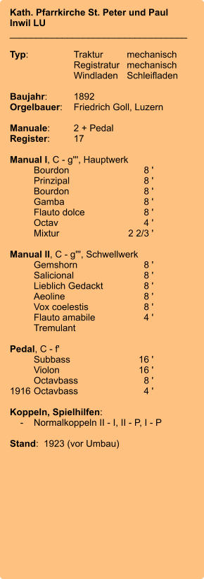 Kath. Pfarrkirche St. Peter und Paul Inwil LU __________________________________  Typ:	Traktur	mechanisch 	Registratur	mechanisch  	Windladen	Schleifladen   Baujahr:	1892 Orgelbauer:	Friedrich Goll, Luzern  Manuale:	2 + Pedal Register:	17  Manual I, C - g''', Hauptwerk 	Bourdon	8 ' 	Prinzipal	8 ' 	Bourdon	8 ' 	Gamba	8 ' 	Flauto dolce	8 ' 	Octav	4 ' 	Mixtur  	    2 2/3 '  Manual II, C - g''', Schwellwerk 	Gemshorn	8 ' 	Salicional	8 ' 	Lieblich Gedackt	8 ' 	Aeoline	8 ' 	Vox coelestis	8 ' 	Flauto amabile	4 ' 	Tremulant  Pedal, C - f' 	Subbass	        16 ' 	Violon	16 ' 	Octavbass	8 ' 1916	Octavbass	4 '  Koppeln, Spielhilfen:     -	Normalkoppeln II - I, II - P, I - P  Stand:  1923 (vor Umbau)