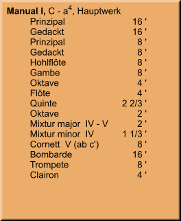 Manual I, C - a4, Hauptwerk 	Prinzipal	        16 ' 	Gedackt	        16 ' 	Prinzipal	8 ' 	Gedackt	8 ' 	Hohlflöte	8 ' 	Gambe	8 ' 	Oktave	4 ' 	Flöte	4 ' 	Quinte	    2 2/3 ' 	Oktave	2 ' 	Mixtur major  IV - V	2 ' 	Mixtur minor  IV	    1 1/3 ' 	Cornett  V (ab c')	8 ' 	Bombarde	        16 ' 	Trompete	8 ' 	Clairon	4 '