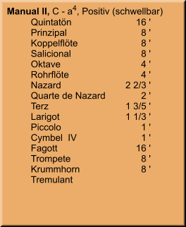 Manual II, C - a4, Positiv (schwellbar) 	Quintatön	16 ' 	Prinzipal	8 ' 	Koppelflöte	8 ' 	Salicional	8 ' 	Oktave	4 ' 	Rohrflöte	4 ' 	Nazard	    2 2/3 ' 	Quarte de Nazard	2 ' 	Terz	    1 3/5 ' 	Larigot	    1 1/3 ' 	Piccolo	1 ' 	Cymbel  IV	1 ' 	Fagott	        16 ' 	Trompete	8 ' 	Krummhorn	8 ' 	Tremulant