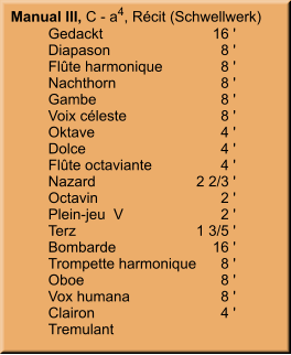 Manual III, C - a4, Récit (Schwellwerk) 	Gedackt	        16 ' 	Diapason	8 ' 	Flûte harmonique	8 ' 	Nachthorn	8 ' 	Gambe	8 ' 	Voix céleste	8 ' 	Oktave	4 ' 	Dolce	4 ' 	Flûte octaviante	4 ' 	Nazard	    2 2/3 ' 	Octavin	2 ' 	Plein-jeu  V	2 ' 	Terz	    1 3/5 ' 	Bombarde	        16 ' 	Trompette harmonique	8 ' 	Oboe	8 ' 	Vox humana	8 ' 	Clairon	4 ' 	Tremulant
