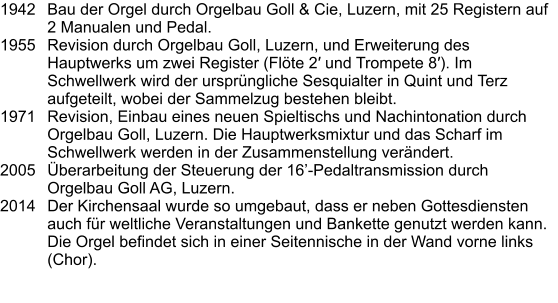 1942	Bau der Orgel durch Orgelbau Goll & Cie, Luzern, mit 25 Registern auf 2 Manualen und Pedal. 1955	Revision durch Orgelbau Goll, Luzern, und Erweiterung des Hauptwerks um zwei Register (Flöte 2′ und Trompete 8′). Im Schwellwerk wird der ursprüngliche Sesquialter in Quint und Terz aufgeteilt, wobei der Sammelzug bestehen bleibt. 1971	Revision, Einbau eines neuen Spieltischs und Nachintonation durch Orgelbau Goll, Luzern. Die Hauptwerksmixtur und das Scharf im Schwellwerk werden in der Zusammenstellung verändert. 2005	Überarbeitung der Steuerung der 16’-Pedaltransmission durch Orgelbau Goll AG, Luzern. 2014	Der Kirchensaal wurde so umgebaut, dass er neben Gottesdiensten auch für weltliche Veranstaltungen und Bankette genutzt werden kann. Die Orgel befindet sich in einer Seitennische in der Wand vorne links (Chor).