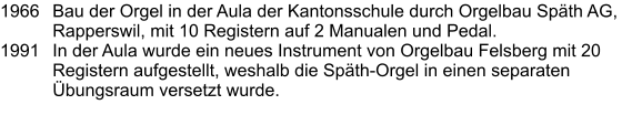 1966	Bau der Orgel in der Aula der Kantonsschule durch Orgelbau Späth AG, Rapperswil, mit 10 Registern auf 2 Manualen und Pedal. 1991	In der Aula wurde ein neues Instrument von Orgelbau Felsberg mit 20 Registern aufgestellt, weshalb die Späth-Orgel in einen separaten Übungsraum versetzt wurde.