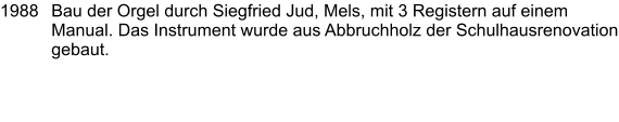 1988	Bau der Orgel durch Siegfried Jud, Mels, mit 3 Registern auf einem Manual. Das Instrument wurde aus Abbruchholz der Schulhausrenovation gebaut.