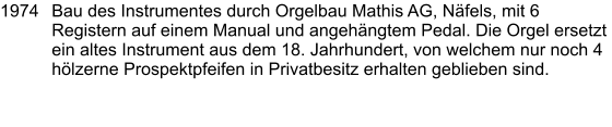 1974	Bau des Instrumentes durch Orgelbau Mathis AG, Näfels, mit 6 Registern auf einem Manual und angehängtem Pedal. Die Orgel ersetzt ein altes Instrument aus dem 18. Jahrhundert, von welchem nur noch 4 hölzerne Prospektpfeifen in Privatbesitz erhalten geblieben sind.