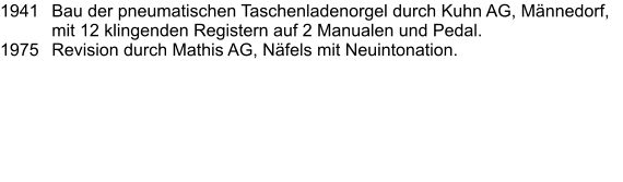 1941	Bau der pneumatischen Taschenladenorgel durch Kuhn AG, Männedorf, mit 12 klingenden Registern auf 2 Manualen und Pedal. 1975	Revision durch Mathis AG, Näfels mit Neuintonation.