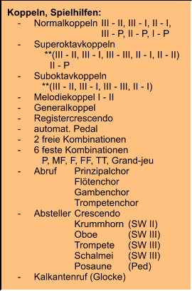 Koppeln, Spielhilfen:     -	Normalkoppeln	III - II, III - I, II - I, 		III - P, II - P, I - P     -	Superoktavkoppeln 	    **(III - II, III - I, III - III, II - I, II - II)     	      II - P     -	Suboktavkoppeln 	   **(III - II, III - I, III - III, II - I)     -	Melodiekoppel I - II     -	Generalkoppel     -	Registercrescendo     -	automat. Pedal     -	2 freie Kombinationen     -	6 feste Kombinationen 	   P, MF, F, FF, TT, Grand-jeu     -	Abruf	Prinzipalchor 		Flötenchor 		Gambenchor 		Trompetenchor     -	Absteller	Crescendo 		Krummhorn	(SW II) 		Oboe	(SW III) 		Trompete	(SW III) 		Schalmei	(SW III) 		Posaune	(Ped)     -	Kalkantenruf (Glocke)