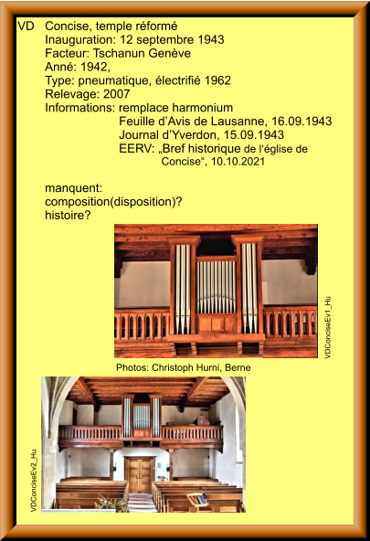VD	Concise, temple réformé 	Inauguration: 12 septembre 1943 	Facteur: Tschanun Genève 	Anné: 1942,  	Type: pneumatique, électrifié 1962 	Relevage: 2007 	Informations: remplace harmonium 		                   Feuille d’Avis de Lausanne, 16.09.1943 		                   Journal d’Yverdon, 15.09.1943  		                   EERV: „Bref historique de l‘église de  		                                   Concise“, 10.10.2021  	manquent:	 	composition(disposition)?  	histoire? VDConciseEv1_Hu VDConciseEv2_Hu Photos: Christoph Hurni, Berne