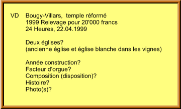 VD	Bougy-Villars,  temple réformé 	1999 Relevage pour 20'000 francs          24 Heures, 22.04.1999  	Deux églises? 	(ancienne église et église blanche dans les vignes)  	Année construction? 	Facteur d‘orgue? 	Composition (disposition)?  	Histoire? 	Photo(s)?