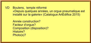 VD	Boulens,  temple réformé          «Depuis quelques années, un orgue pneumatique est          installé sur la galerie» (Catalogue ArtEdifice 2015)  	Année construction? 	Facteur d‘orgue? 	Composition (disposition)?  	Histoire? 	Photo(s)?