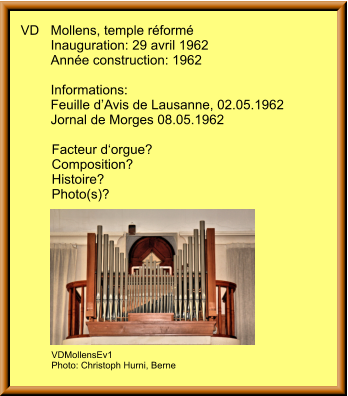 VD	Mollens, temple réformé 	Inauguration: 29 avril 1962 	Année construction: 1962  	Informations: 	Feuille d’Avis de Lausanne, 02.05.1962 	Jornal de Morges 08.05.1962  Facteur d‘orgue? Composition? Histoire? Photo(s)?  VDMollensEv1 Photo: Christoph Hurni, Berne