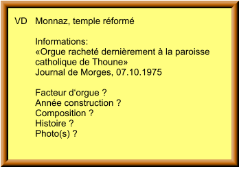 VD	Monnaz, temple réformé  	Informations: 	«Orgue racheté dernièrement à la paroisse  	catholique de Thoune» 	Journal de Morges, 07.10.1975  	Facteur d‘orgue ? 	Année construction ? 	Composition ? 	Histoire ? 	Photo(s) ?