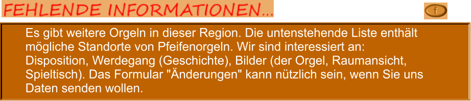 Es gibt weitere Orgeln in dieser Region. Die untenstehende Liste enthält mögliche Standorte von Pfeifenorgeln. Wir sind interessiert an: Disposition, Werdegang (Geschichte), Bilder (der Orgel, Raumansicht, Spieltisch). Das Formular "Änderungen" kann nützlich sein, wenn Sie uns Daten senden wollen.