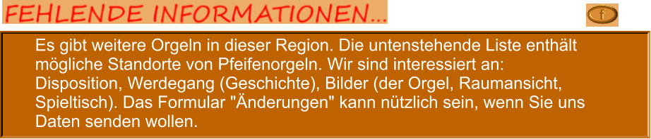 Es gibt weitere Orgeln in dieser Region. Die untenstehende Liste enthält mögliche Standorte von Pfeifenorgeln. Wir sind interessiert an: Disposition, Werdegang (Geschichte), Bilder (der Orgel, Raumansicht, Spieltisch). Das Formular "Änderungen" kann nützlich sein, wenn Sie uns Daten senden wollen.