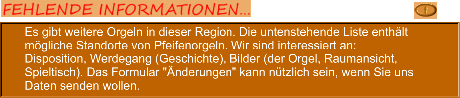 Es gibt weitere Orgeln in dieser Region. Die untenstehende Liste enthält mögliche Standorte von Pfeifenorgeln. Wir sind interessiert an: Disposition, Werdegang (Geschichte), Bilder (der Orgel, Raumansicht, Spieltisch). Das Formular "Änderungen" kann nützlich sein, wenn Sie uns Daten senden wollen.