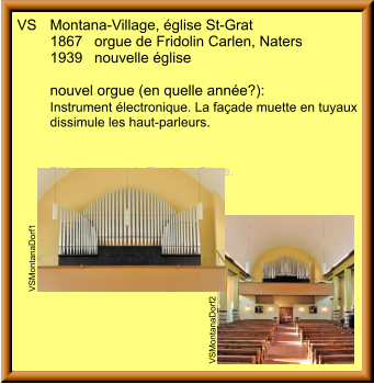 VS	Montana-Village, église St-Grat 	1867	orgue de Fridolin Carlen, Naters 	1939	nouvelle église  	nouvel orgue (en quelle année?): 	Instrument électronique. La façade muette en tuyaux 	dissimule les haut-parleurs. 	  	Bilder: Jean-Louis Pitteloud, Sierre.  VSMontanaDorf2 VSMontanaDorf1