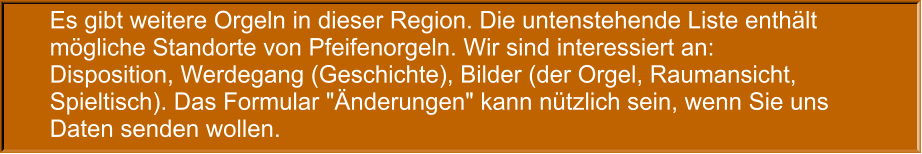 Es gibt weitere Orgeln in dieser Region. Die untenstehende Liste enthält mögliche Standorte von Pfeifenorgeln. Wir sind interessiert an: Disposition, Werdegang (Geschichte), Bilder (der Orgel, Raumansicht, Spieltisch). Das Formular "Änderungen" kann nützlich sein, wenn Sie uns Daten senden wollen.