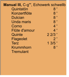 Manual III, C-g''', Echowerk schwellb 	Quintatön	8 '	Konzertflöte	8 '	Dulcian	8 '	Unda maris	8 ' 	Corno	4 '	Flûte d'amour	4 '	Quinte	2 2/3 '	Flageolet	2 '	Terz	1 3/5 '	Krummhorn	8 '	Tremulant
