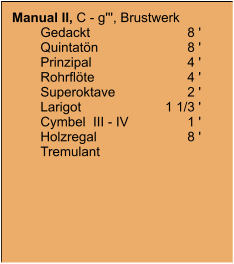 Manual II, C - g''', Brustwerk 	Gedackt	8 ' 	Quintatön	8 ' 	Prinzipal	4 ' 	Rohrflöte	4 ' 	Superoktave	2 ' 	Larigot	1 1/3 ' 	Cymbel  III - IV	1 ' 	Holzregal	8 ' 	Tremulant