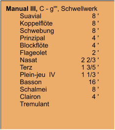 Manual III, C - g''', Schwellwerk 	Suavial	8 ' 	Koppelflöte	8 ' 	Schwebung	8 ' 	Prinzipal	4 ' 	Blockflöte	4 ' 	Flageolet	2 ' 	Nasat	2 2/3 ' 	Terz	1 3/5 ' 	Plein-jeu  IV	1 1/3 ' 	Basson	16 ' 	Schalmei	8 ' 	Clairon	4 ' 	Tremulant