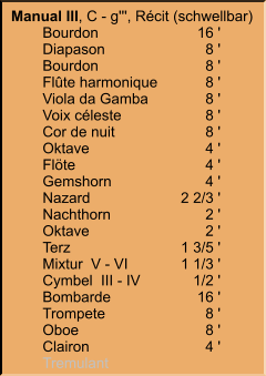 Manual III, C - g''', Récit (schwellbar) 	Bourdon	16 ' 	Diapason	8 ' 	Bourdon	8 ' 	Flûte harmonique	8 ' 	Viola da Gamba	8 ' 	Voix céleste	8 ' 	Cor de nuit	8 ' 	Oktave	4 ' 	Flöte	4 ' 	Gemshorn	4 ' 	Nazard	2 2/3 ' 	Nachthorn	2 ' 	Oktave	2 ' 	Terz	1 3/5 ' 	Mixtur  V - VI	1 1/3 ' 	Cymbel  III - IV	1/2 ' 	Bombarde	16 ' 	Trompete	8 ' 	Oboe	8 ' 	Clairon	4 ' 	Tremulant