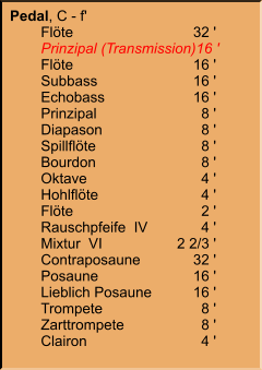 Pedal, C - f' 	Flöte	32 ' 	Prinzipal (Transmission)	16 ' 	Flöte	16 ' 	Subbass	16 ' 	Echobass	16 ' 	Prinzipal	8 ' 	Diapason	8 ' 	Spillflöte	8 ' 	Bourdon	8 ' 	Oktave	4 ' 	Hohlflöte	4 ' 	Flöte	2 ' 	Rauschpfeife  IV	4 ' 	Mixtur  VI	2 2/3 ' 	Contraposaune	32 ' 	Posaune	16 ' 	Lieblich Posaune	16 ' 	Trompete	8 ' 	Zarttrompete	8 ' 	Clairon	4 '