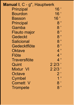 Manual I, C - g'', Hauptwerk 	Prinzipal	16 ‘ 	Bourdon	16 ‘ 	Basson	16 '  	Principal	8 ' 	Gamba	8 ’ 	Flauto major	8 ' 	Gedeckt	8 ' 	Salicional	8 ' 	Gedecktflöte	8 ' 	Oktave	4 ' 	Flöte	4 ' 	Traversflöte	4 ' 	Quint	2 2/3 ‘ 	Mixtur  VI	2 2/3 ‘ 	Octave	2 ‘ 	Cymbel  	1 ' 	Cornett  V	8 ‘ 	Trompete	8 '