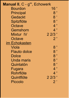 Manual II, C - g''', Echowerk 	Bourdon	16 ' 	Principal	8 ' 	Gedackt	8 ‘ 	Spitzflöte	8 ' 	Octave	4 ' 	Gemshorn	4 ' 	Mixtur  IV	2 2/3 ' 	Octave	2 '    im Echokasten 	Viola	8 ' 	Flauto dolce	8 ' 	Dolce	8 ' 	Unda maris	8 ' 	Quintatön	8 ' 	Fugara	4 ' 	Rohrflöte	4 ' 	Quintflöte	2 2/3 ' 	Piccolo	2 ‘