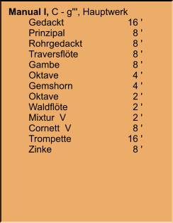 Manual I, C - g''', Hauptwerk 	Gedackt	16 ' 	Prinzipal	8 ' 	Rohrgedackt	8 ' 	Traversflöte	8 ' 	Gambe	8 ' 	Oktave	4 ' 	Gemshorn	4 ' 	Oktave	2 ' 	Waldflöte	2 ' 	Mixtur  V	2 ' 	Cornett  V	8 ' 	Trompette	16 ' 	Zinke	8 '