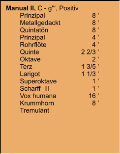 Manual II, C - g''', Positiv 	Prinzipal	8 ' 	Metallgedackt	8 ' 	Quintatön	8 ' 	Prinzipal	4 ' 	Rohrflöte	4 ' 	Quinte	2 2/3 ' 	Oktave	2 ' 	Terz	1 3/5 ' 	Larigot	1 1/3 ' 	Superoktave	1 ' 	Scharff  III	1 ' 	Vox humana	16 ' 	Krummhorn	8 ' 	Tremulant