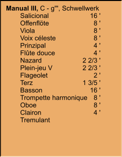 Manual III, C - g''', Schwellwerk 	Salicional	16 ' 	Offenflöte	8 ' 	Viola	8 ' 	Voix céleste	8 ' 	Prinzipal	4 ' 	Flûte douce	4 ' 	Nazard	2 2/3 ' 	Plein-jeu V	2 2/3 ' 	Flageolet	2 ' 	Terz	1 3/5 ' 	Basson	16 ' 	Trompette harmonique	8 ' 	Oboe	8 ' 	Clairon	4 ' 	Tremulant