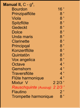 Manual II, C - g4,  	Bourdon	16 ' 	Prinzipalflöte	8 ' 	Viola	8 ' 	Spitzflöte	8 ' 	Gedeckt	8 ' 	Dolce	8 ' 	Unda maris	8 ' 	Clarinette	8 ' 	Principqal	8 ' 	Konzertflöte	8 ' 	Quintatön	8 ' 	Vox angelica	8 ' 	Octave	4 ' 	Gemshorn	4 ' 	Traversflöte	4 ' 	Flûte harmonique	4 ' 	Mixtur  V	2 2/3 ' 	Rauschquinte (Auszug)	2 2/3 ' 	Flautino	2 ' 	Trompette harmonique	8 '